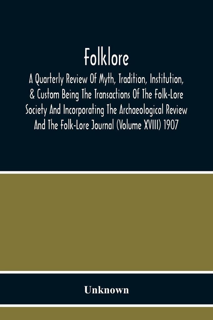 Folklore; A Quarterly Review Of Myth Tradition Institution & Custom Being The Transactions Of The Folk-Lore Society And Incorporating The Archaeological Review And The Folk-Lore Journal (Volume Xviii) 1907