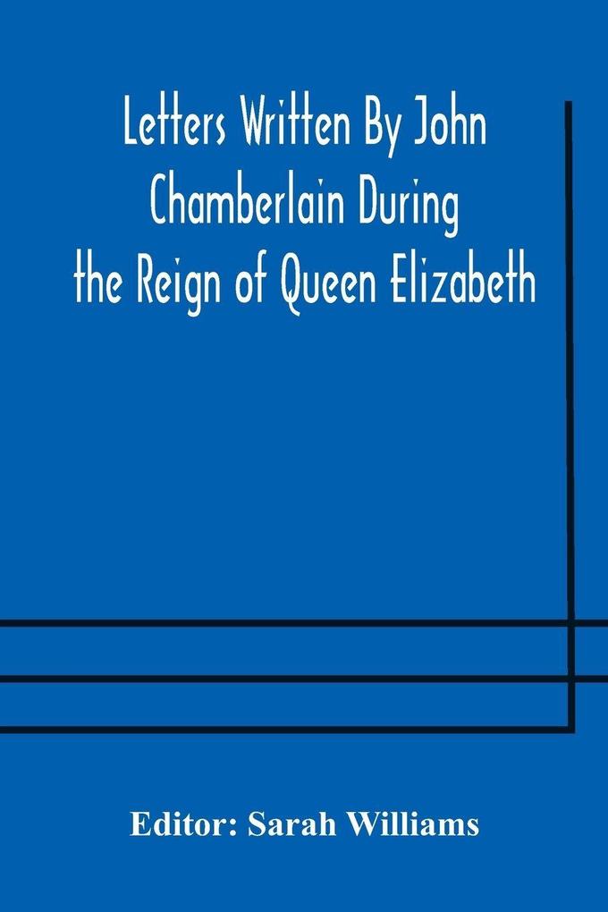 Letters Written By John Chamberlain During The Reign Of Queen Elizabeth