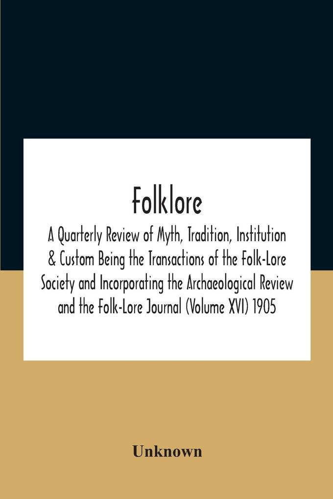Folklore; A Quarterly Review Of Myth Tradition Institution & Custom Being The Transactions Of The Folk-Lore Society And Incorporating The Archaeological Review And The Folk-Lore Journal (Volume Xvi) 1905