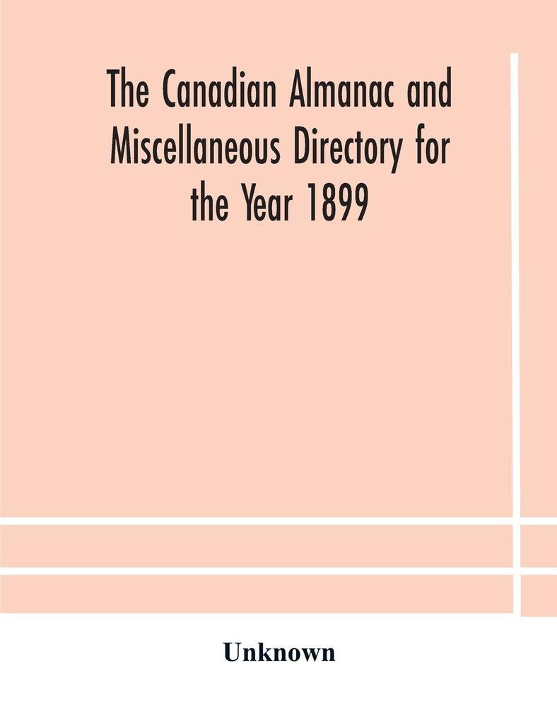 The Canadian Almanac And Miscellaneous Directory For The Year 1899 Being The Third Year After Leap Year Containing Full And Authentic Commercial Statistical Astronomical Departmental Ecclesiastical Educational Financial And General Information