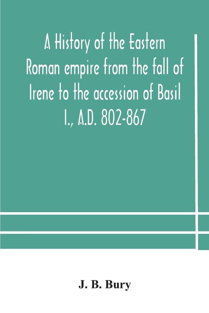 A History Of The Eastern Roman Empire From The Fall Of Irene To The Accession Of Basil I. A.D. 802-867