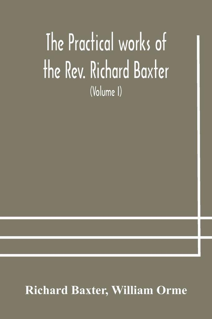 The Practical Works Of The Rev. Richard Baxter With A Life Of The Author And A Critical Examination Of His Writings (Volume I)