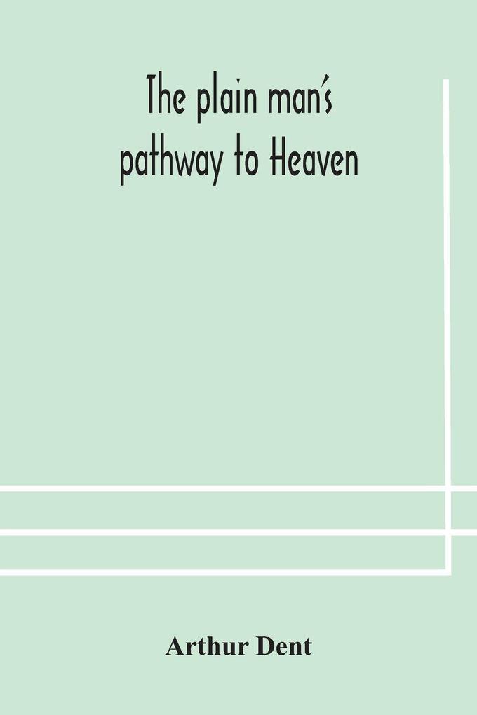 The Plain Man'S Pathway To Heaven Wherein Every Man May Clearly See Whether He Shall Be Saved Or Damned With A Table Of All The Principal Matters And Three Prayers Necessary To Be Used In Private Families Hereunto Added