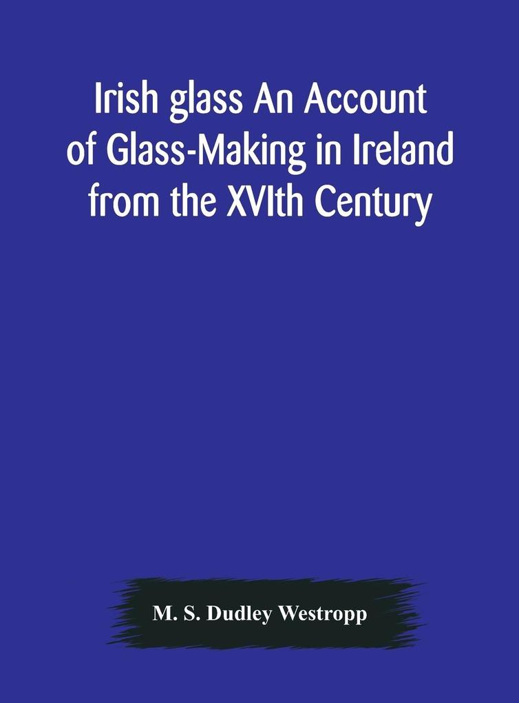 Irish glass An Account of Glass-Making in Ireland from the XVIth Century to the Present Day of The National Museum of Ireland. Illustrated With Reproductions of 188 Typical Pieces of Irish Glass and 220 Patterns And s