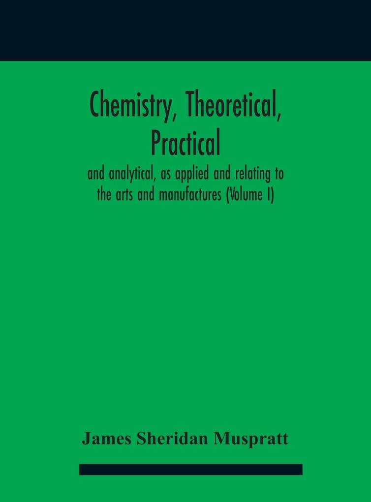 Chemistry theoretical practical and analytical as applied and relating to the arts and manufactures (Volume I)