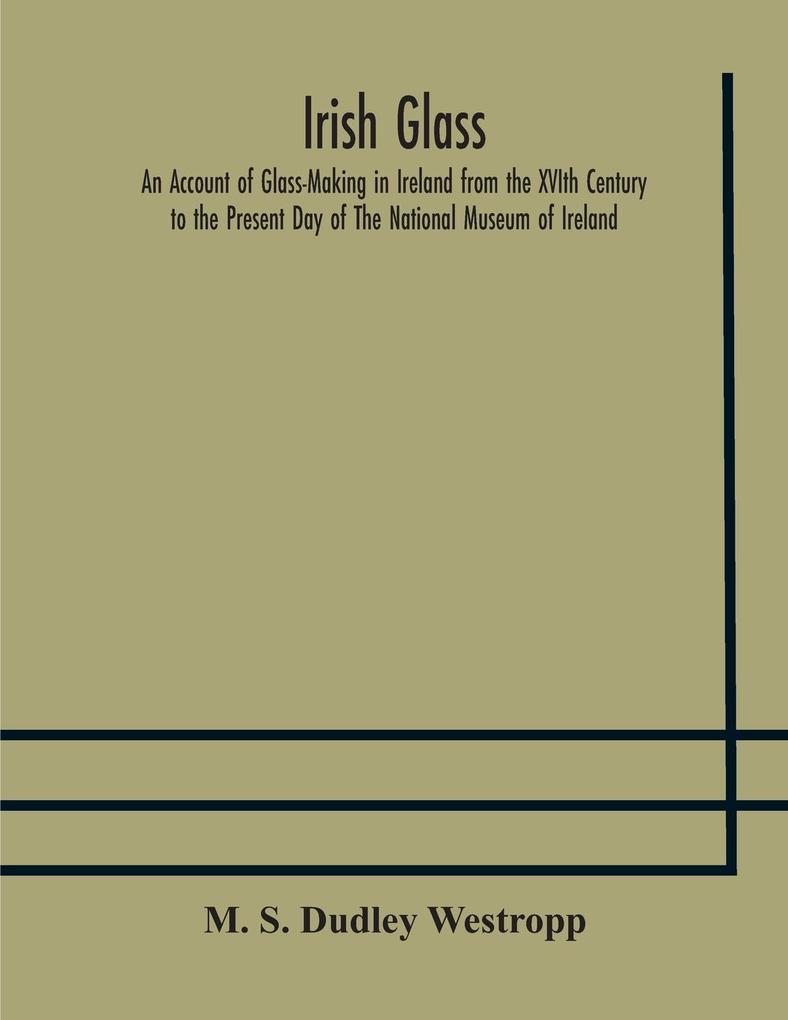 Irish glass An Account of Glass-Making in Ireland from the XVIth Century to the Present Day of The National Museum of Ireland. Illustrated With Reproductions of 188 Typical Pieces of Irish Glass and 220 Patterns And s