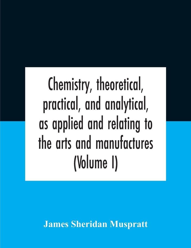 Chemistry theoretical practical and analytical as applied and relating to the arts and manufactures (Volume I)