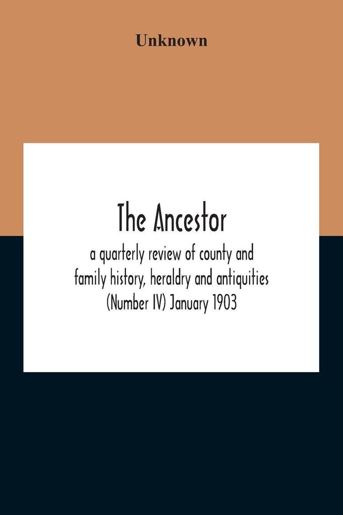 The Ancestor; A Quarterly Review Of County And Family History Heraldry And Antiquities (Number Iv) January 1903