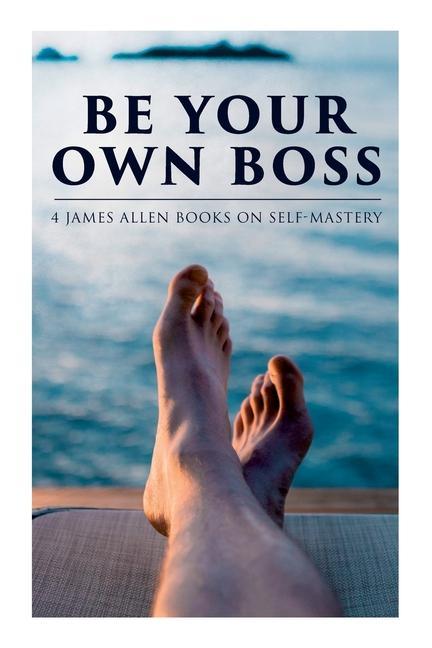 Be Your Own Boss: 4 James Allen Books on Self-Mastery: As a Man Thinketh The Life Triumphant The Mastery of Destiny & Man: King of Min
