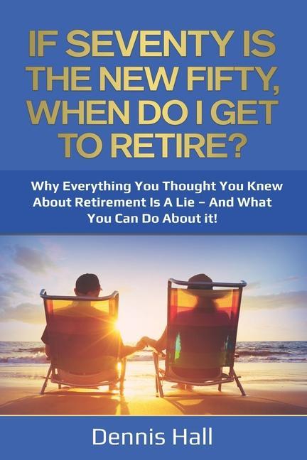 If Seventy Is The New Fifty When Do I Get To Retire?: Why Everything You Thought You Knew About Retirement Is A Lie - And What You Can Do About It!