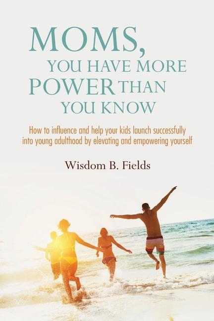 Moms You Have More POWER Than You Know: How to influence and help your kids launch successfully into young adulthood by elevating and empowering your