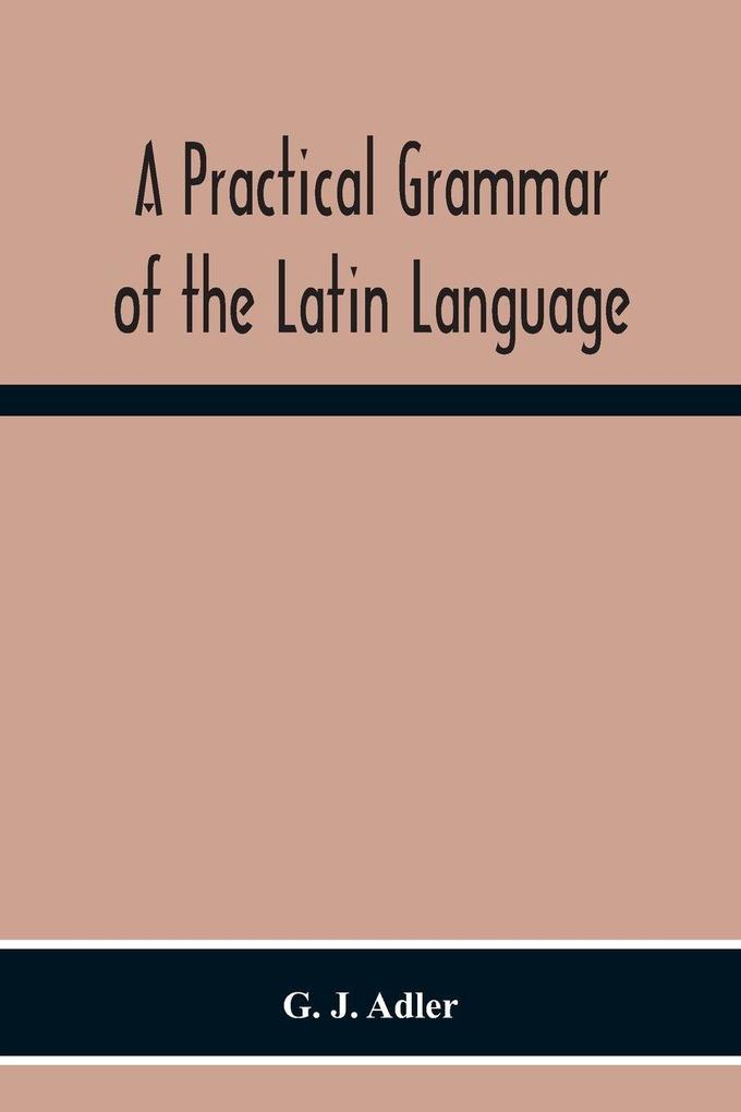 A Practical Grammar Of The Latin Language; With Perpetual Exercises In Speaking And Writing; For Use Of Schools Colleges And Private Learners