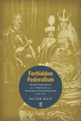Forbidden Federalism: Secret Diplomacy and the Struggle for a Danube Confederation
