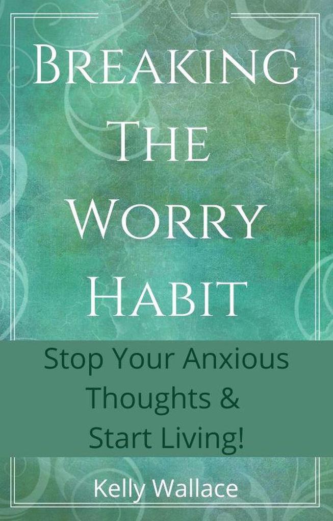Breaking The Worry Habit - Stop Your Anxious Thoughts And Start Living!