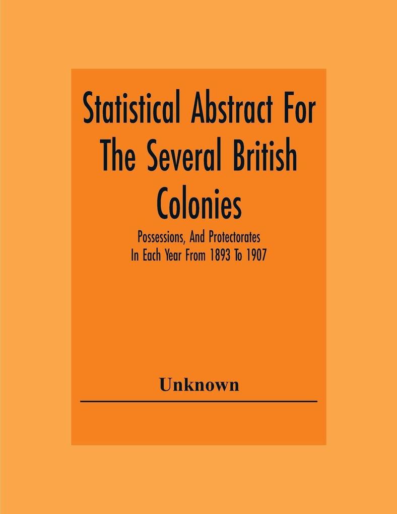 Statistical Abstract For The Several British Colonies Possessions And Protectorates In Each Year From 1893 To 1907