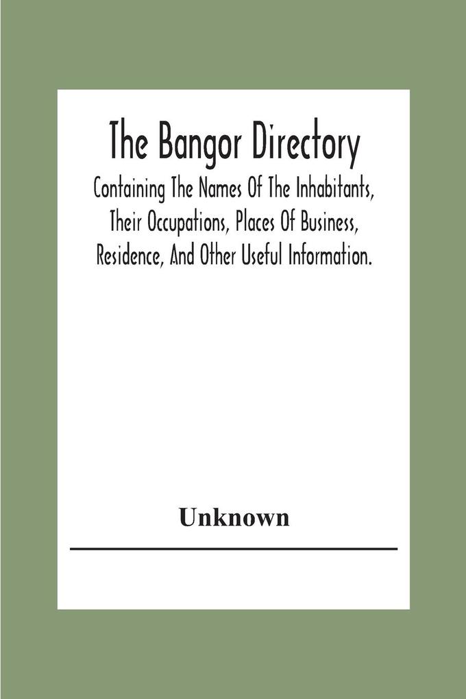 The Bangor Directiory; Containing The Names Of The Inhabitants Their Occupations Places Of Business Residence And Other Useful Information.