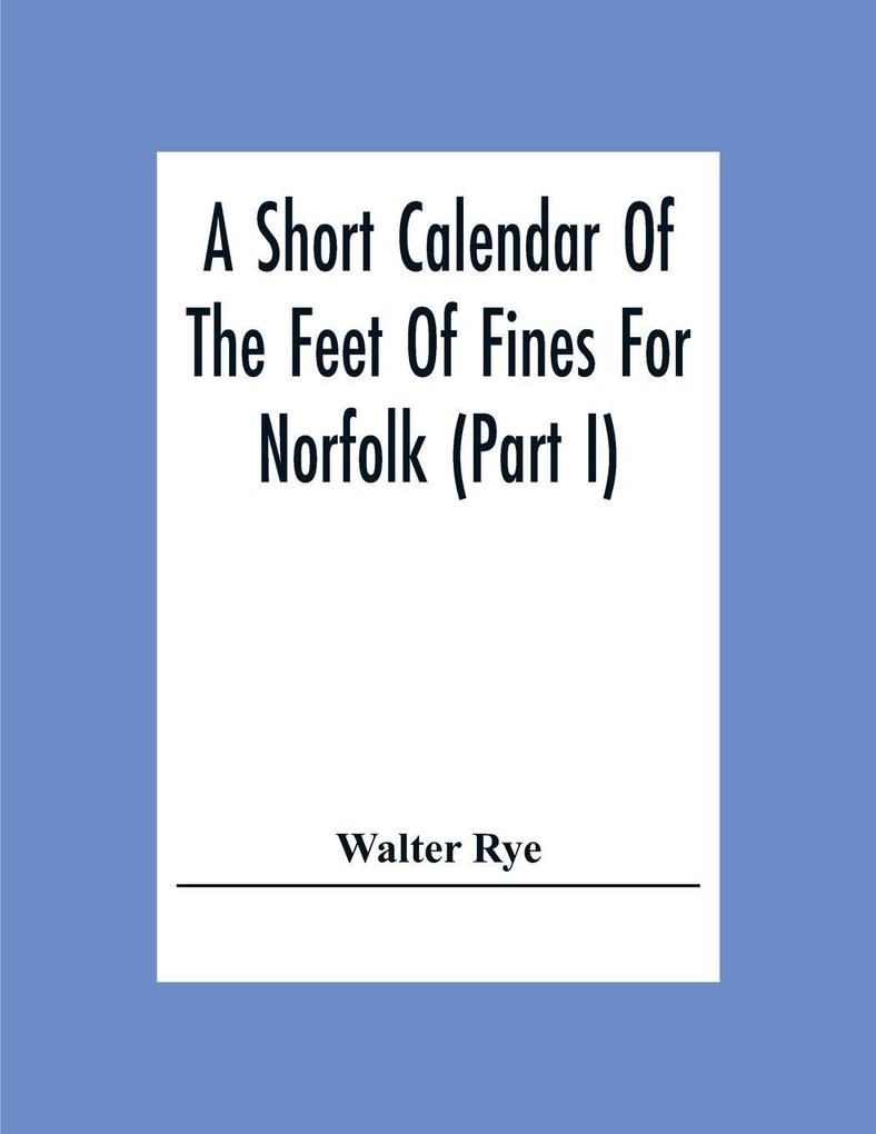 A Short Calendar Of The Feet Of Fines For Norfolk (Part I); In The Reigns Of Richard I John Henry Iii & Edward I