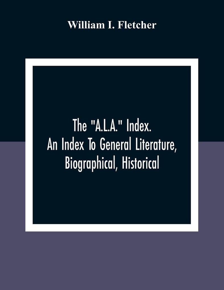 The 'A.L.A.' Index. An Index To General Literature Biographical Historical And Literary Essays And Sketches Reports And Publications Of Boards And Societies Dealing With Education Health Labor Charities And Corrections