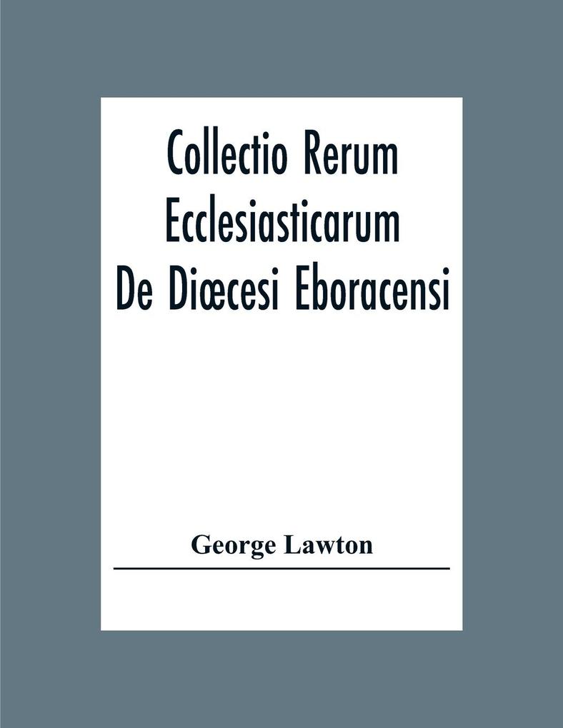 Collectio Rerum Ecclesiasticarum De Dicesi Eboracensi Or Collections Relative To Churches And Chapels Within The Diocese Of York. To Which Are Added Collections Relative To Churches And Chapels Within The Diocese Of Ripon