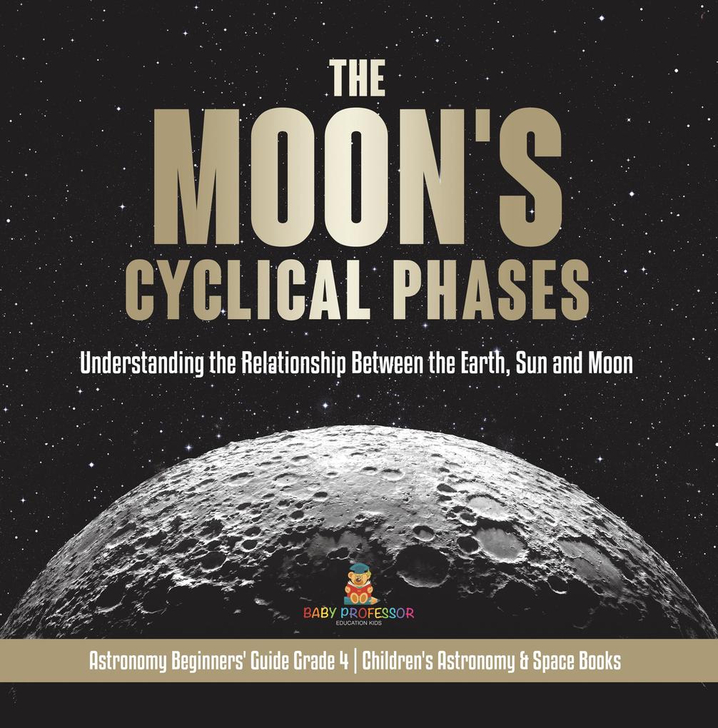 The Moon‘s Cyclical Phases : Understanding the Relationship Between the Earth Sun and Moon | Astronomy Beginners‘ Guide Grade 4 | Children‘s Astronomy & Space Books