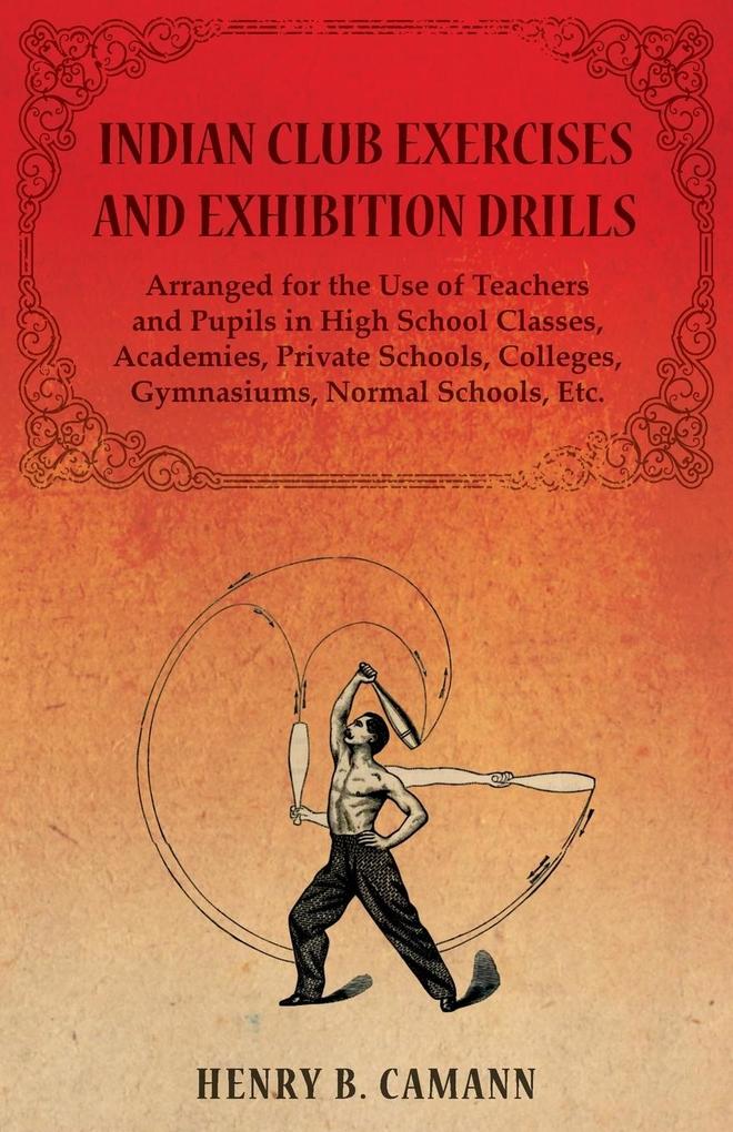 Indian Club Exercises and Exhibition Drills - Arranged for the Use of Teachers and Pupils in High School Classes Academies Private Schools Colleges Gymnasiums Normal Schools Etc.
