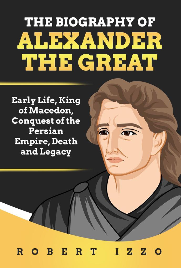 The Biography of Alexander The Great: Early Life King of Macedon Conquest of the Persian Empire Death and Legacy