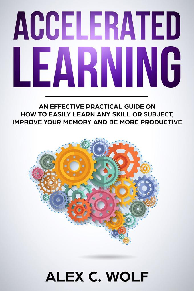 Accelerated Learning: An Effective Practical Guide on How to Easily Learn Any Skill or Subject Improve Your Memory and Be More Productive