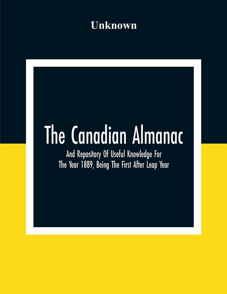 The Canadian Almanac And Repository Of Useful Knowledge For The Year 1889 Being The First After Leap Year; Containing Full And Authentic Commercial Statistical Astronomical Departmental Fcclesiastical Educational Financial And General Information