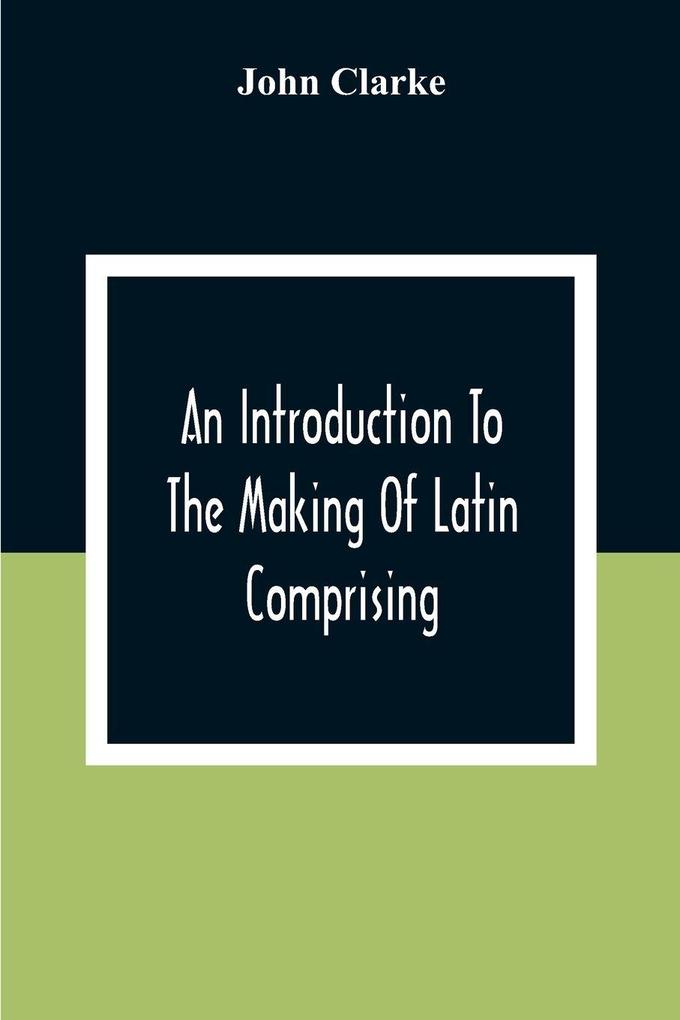 An Introduction To The Making Of Latin Comprising After An Easy Compendious Method The Substance Of The Latin Syntax