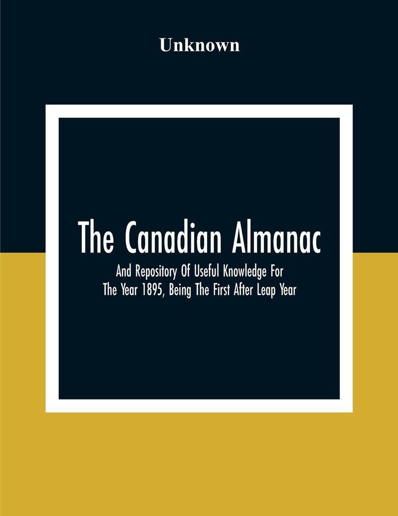 The Canadian Almanac And Repository Of Useful Knowledge For The Year 1895 Being The First After Leap Year; Containing Full And Authentic Commercial Statistical Astronomical Departmental Fcclesiastical Educational Financial And General Information