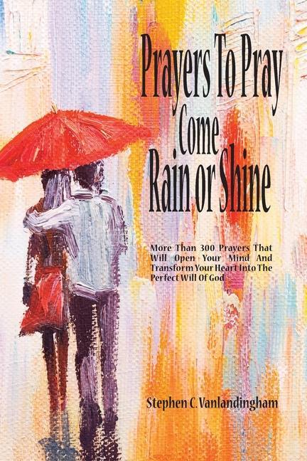 Prayers To Pray Come Rain or Shine: More Than 300 Prayers That Will Open Your Mind And Transform Your Heart Into The Perfect Will of God