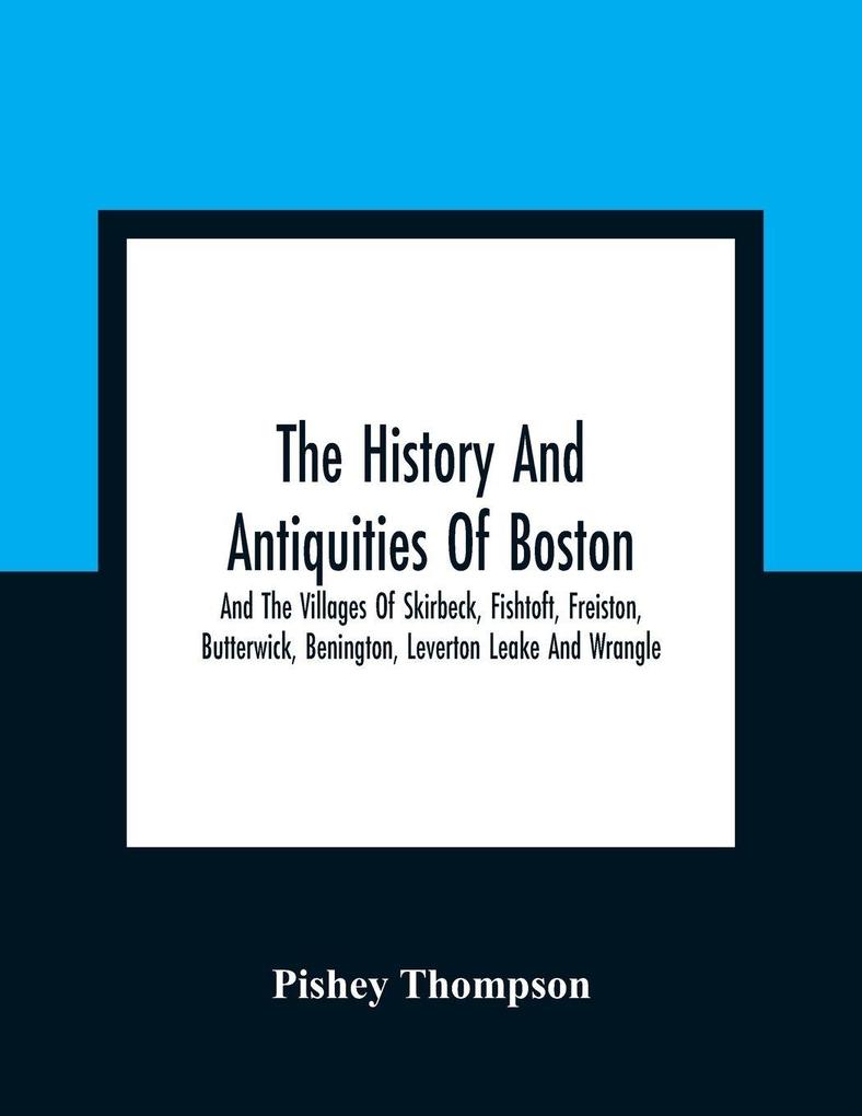 The History And Antiquities Of Boston And The Villages Of Skirbeck Fishtoft Freiston Butterwick Benington Leverton Leake And Wrangle ; Comprising The Hundred Of Skirbeck In The Country Of Lincoln