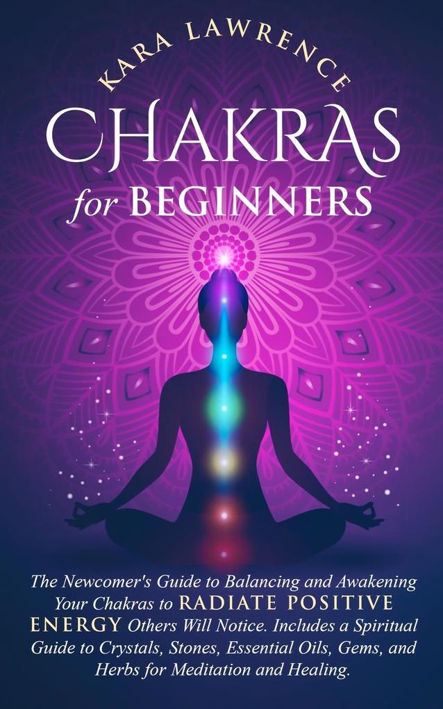 Chakras for Beginners The Newcomer‘s Guide to Awakening and Balancing Chakras. Radiate Positive Energy Others Will Notice. Includes a Spiritual Guide to Essential Oils Gems and Herbs for Meditation and Healing.