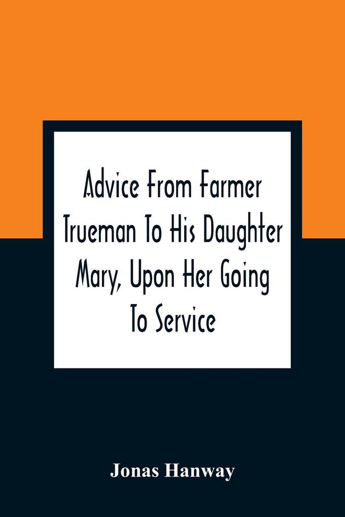 Advice From Farmer Trueman To His Daughter Mary Upon Her Going To Service; In A Series Of Discourses ed To Promote The Welfare And True Interest Of Servants With Reflections Of No Less Importance To Masters And Mistresses