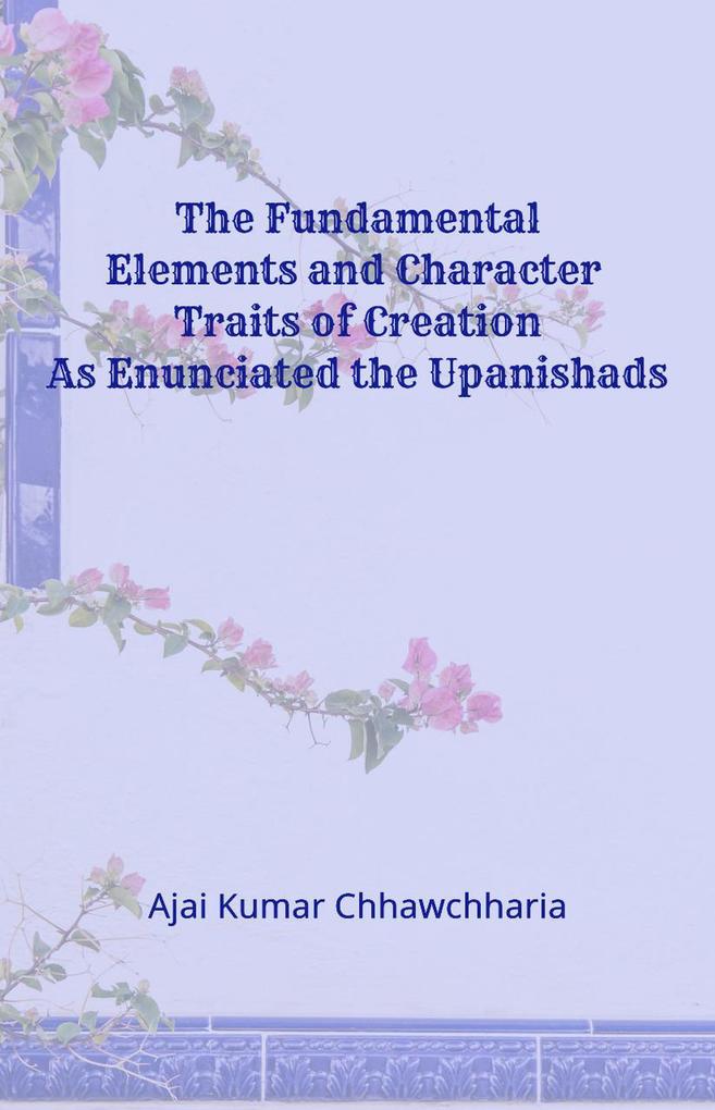 The Fundamental Elements and Character Traits of Creation As Enunciated in the Upanishads