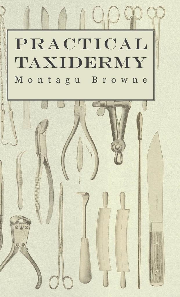Practical Taxidermy - A Manual of Instruction to the Amateur in Collecting Preserving and Setting up Natural History Specimens of All Kinds. To Which is Added a Chapter Upon the Pictorial Arrangement of Museums