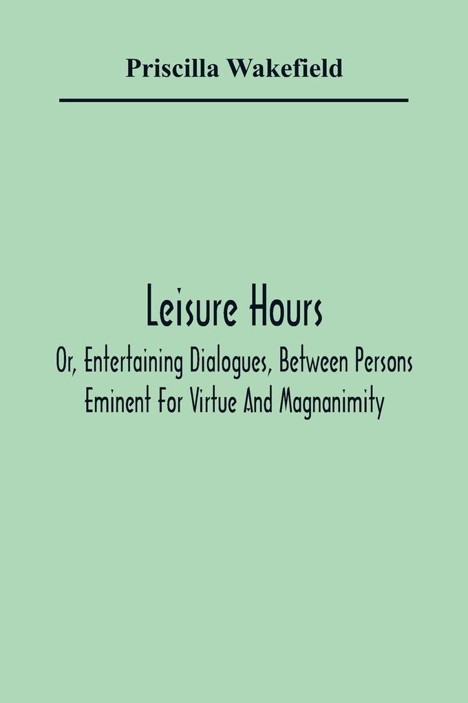 Leisure Hours; Or Entertaining Dialogues Between Persons Eminent For Virtue And Magnanimity. The Characters Drawn From Ancient And Modern History Designed As Lessons Of Morality For Youth