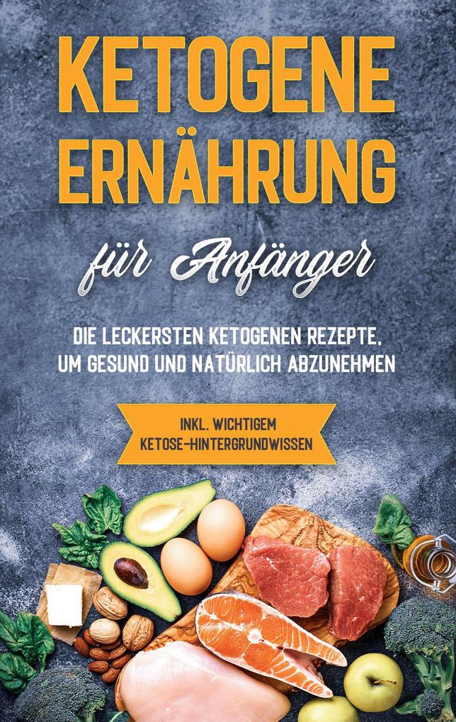 Ketogene Ernährung für Anfänger: Die leckersten ketogenen Rezepte um gesund und natürlich abzunehmen - inkl. wichtigem Ketose-Hintergrundwissen
