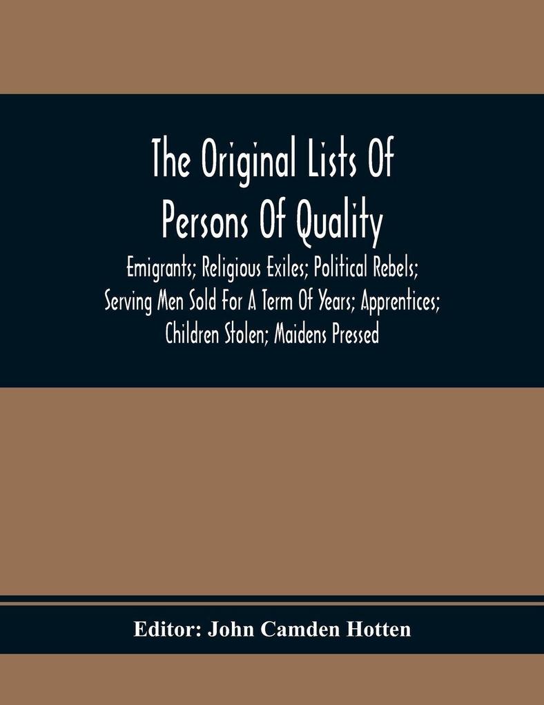 The Original Lists Of Persons Of Quality; Emigrants; Religious Exiles; Political Rebels; Serving Men Sold For A Term Of Years; Apprentices; Children Stolen; Maidens Pressed; And Others Who Went From Great Britain To The American Plantations 1600-1700