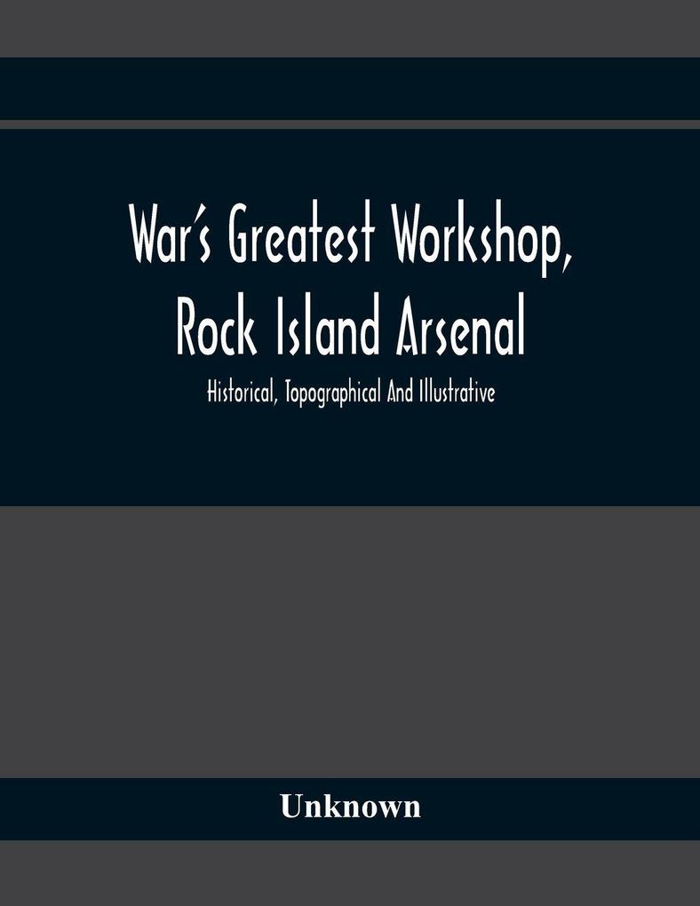 War'S Greatest Workshop Rock Island Arsenal; Historical Topographical And Illustrative; Its Proven Usefulness And Limitless Possibilities In Time Of Peace As Well As When Put To The Test