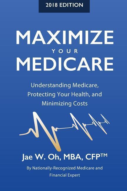 Maximize Your Medicare (2018 Edition): Understanding Medicare Protecting Your Health and Minimizing Costs