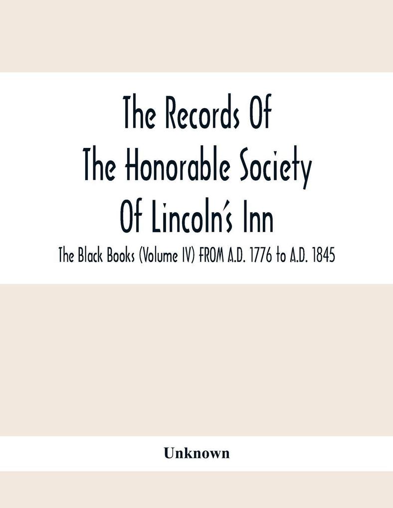 The Records Of The Honorable Society Of Lincoln'S Inn. The Black Books (Volume Iv) FROM A.D. 1776 to A.D. 1845