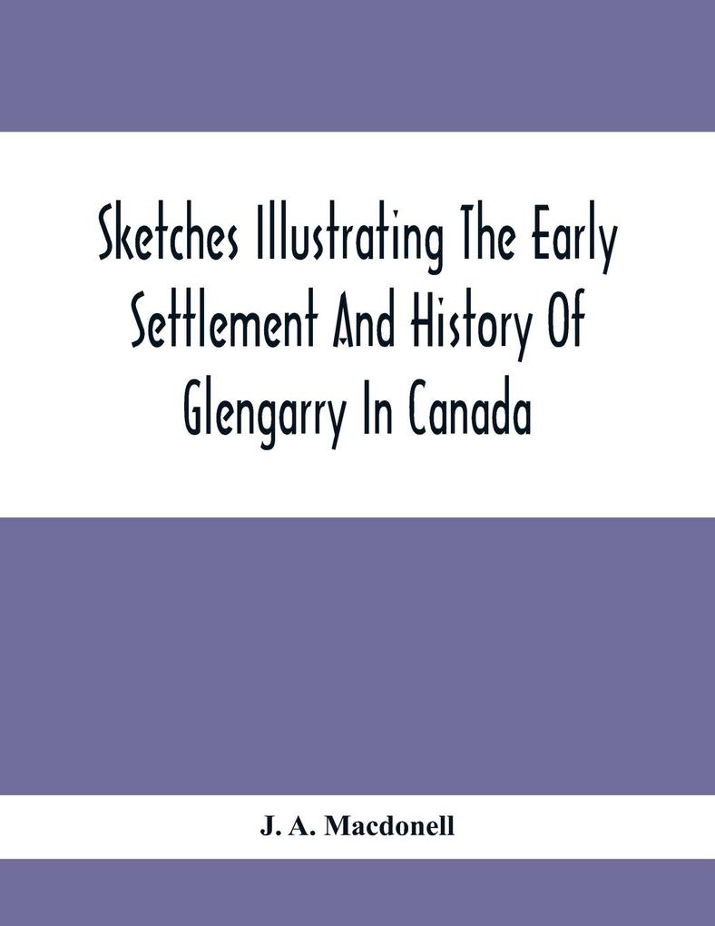 Sketches Illustrating The Early Settlement And History Of Glengarry In Canada: Relating Principally To The Revolutionary War Of 1775-83 The War Of 18