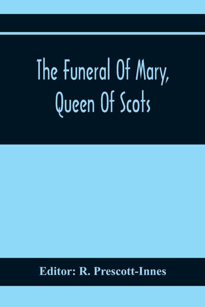 The Funeral Of Mary Queen Of Scots. A Collection Of Curious Tracts Relating To The Burial Of This Unfortunate Princess Being Reprints Of Rare Originals Partly Transcriptions From Various Manuscripts