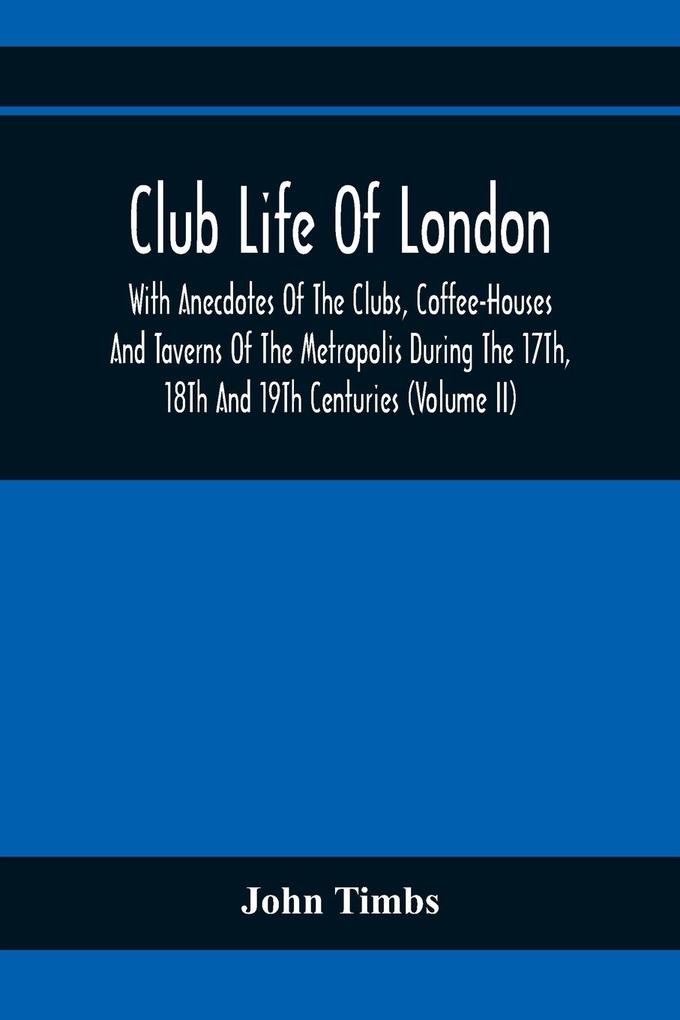 Club Life Of London With Anecdotes Of The Clubs Coffee-Houses And Taverns Of The Metropolis During The 17Th 18Th And 19Th Centuries (Volume Ii)