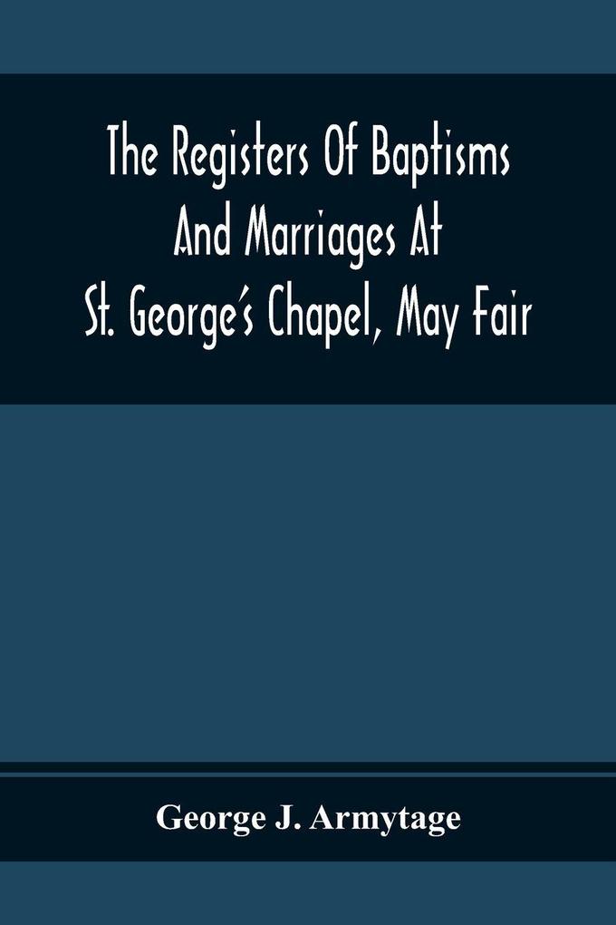 The Registers Of Baptisms And Marriages At St. George'S Chapel May Fair; Transcribed From The Originals Now At The Church Of St. George Hanover Square And At The Registry General At Somerset House