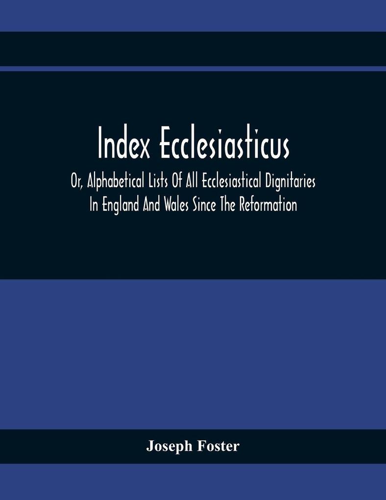 Index Ecclesiasticus; Or Alphabetical Lists Of All Ecclesiastical Dignitaries In England And Wales Since The Reformation. Containing 150000 Hitherto Unpublished Entries From The Bishops' Certificates Of Institutions To Livings Etc. Now Deposited In Th