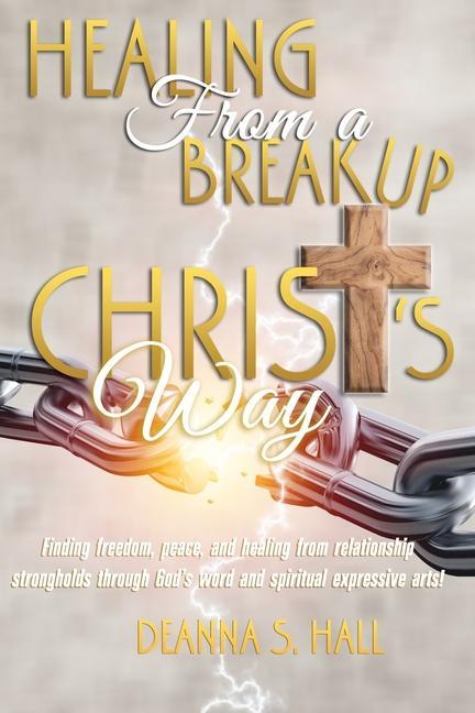 Healing From A Breakup Christ‘s Way: Finding freedom peace and healing from relationship strongholds through God‘s word and spiritual expressive art