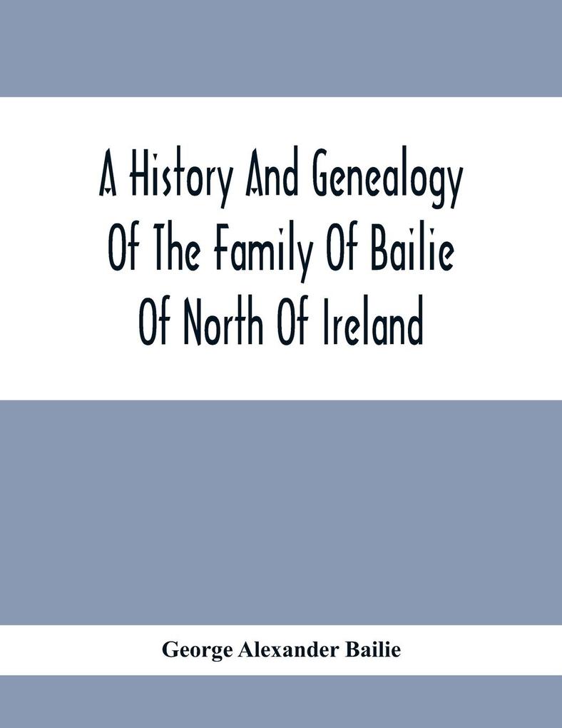 A History And Genealogy Of The Family Of Bailie Of North Of Ireland In Part Including The Parish Of Duneane Ireland And Burony (Parish) Of Dunain Scotland. (A Part Of It Furnished By Joseph Gaston Baillie Bulloch M. D. Author &.C. &.C. Of Savan