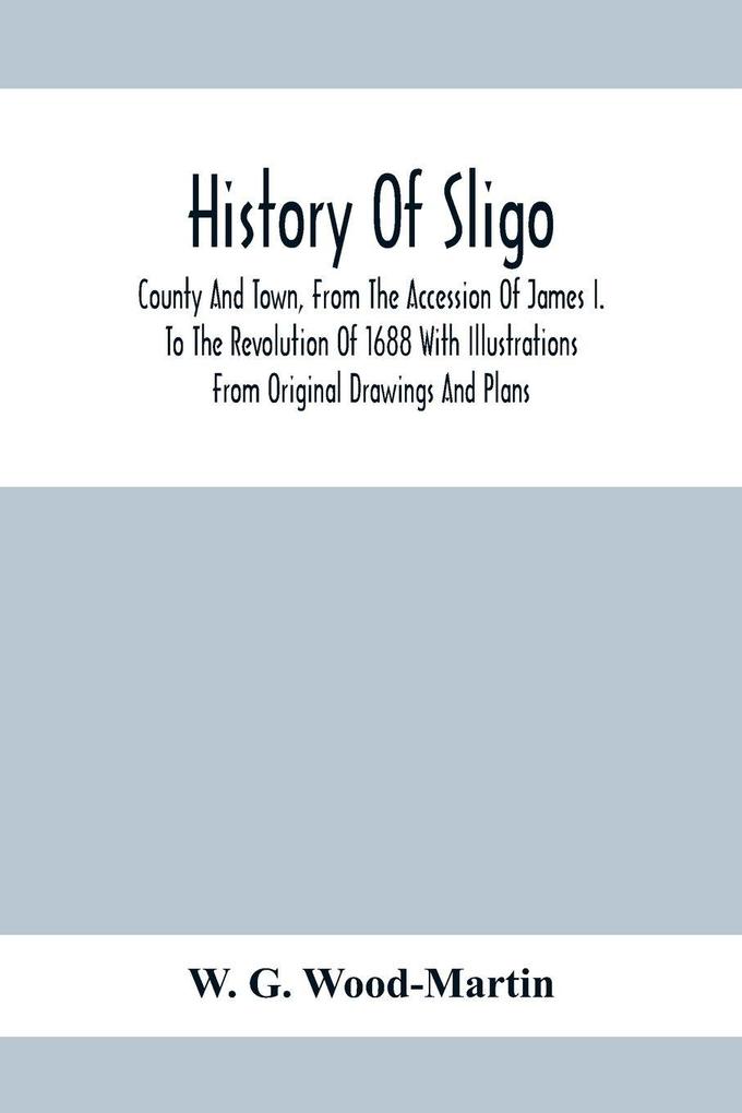 History Of Sligo ; County And Town From The Accession Of James I. To The Revolution Of 1688 With Illustrations From Original Drawings And Plans